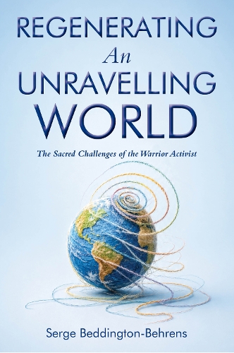 Regenerating an Unravelling World: The Sacred Challenges of the Warrior Activist by Serge Beddington-Behrens